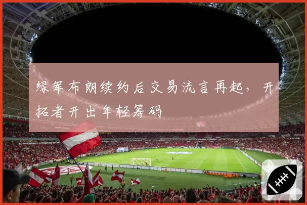 绿军布朗续约后交易流言再起,开拓者开出年轻筹码