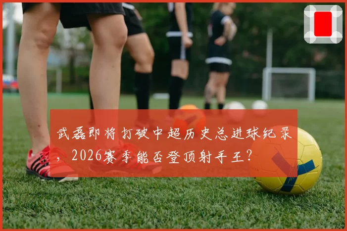 武磊即将打破中超历史总进球纪录,2026赛季能否登顶射手王?