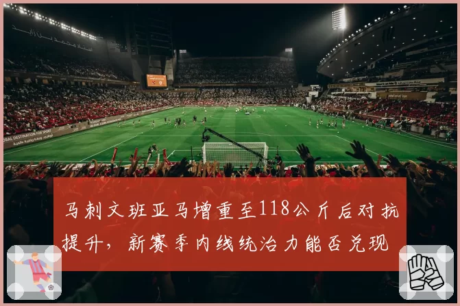 马刺文班亚马增重至118公斤后对抗提升，新赛季内线统治力能否兑现？