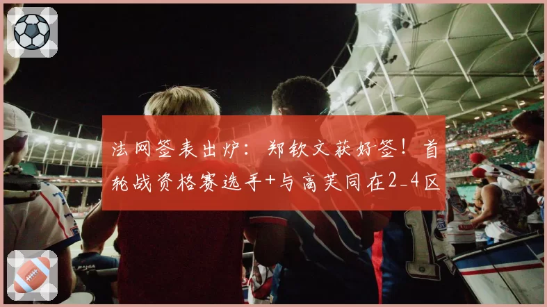 法网签表出炉：郑钦文获好签！首轮战资格赛选手+与高芙同在2_4区