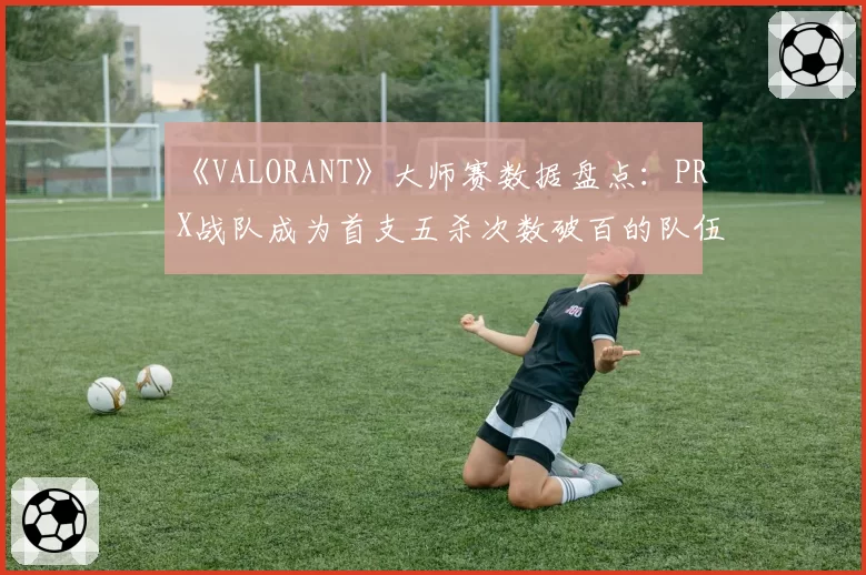《VALORANT》大师赛数据盘点：PRX战队成为首支五杀次数破百的队伍