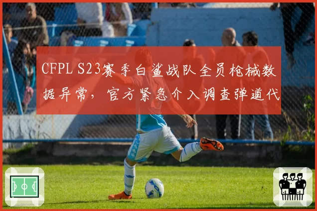 CFPL S23赛季白鲨战队全员枪械数据异常，官方紧急介入调查弹道代码