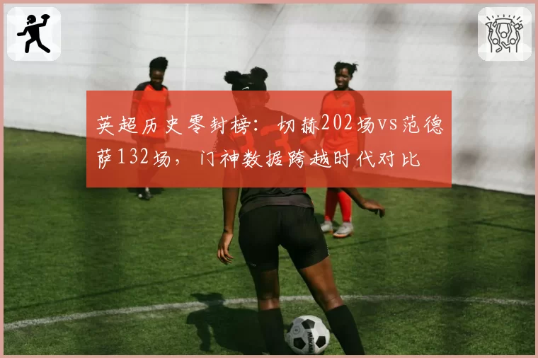 英超历史零封榜:切赫202场vs范德萨132场,门神数据跨越时代对比