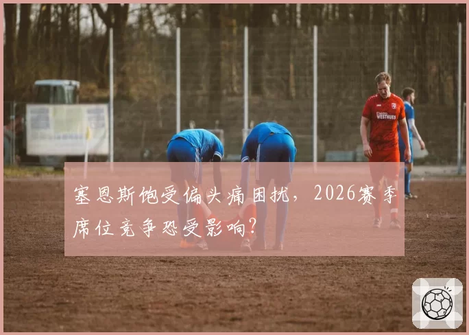 塞恩斯饱受偏头痛困扰，2026赛季席位竞争恐受影响？