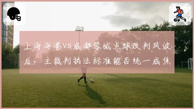 上海海港vs成都蓉城点球改判风波后，主裁判执法标准能否统一成焦点