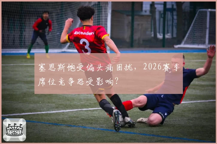 塞恩斯饱受偏头痛困扰，2026赛季席位竞争恐受影响？