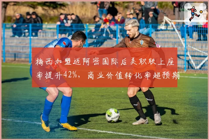 梅西加盟迈阿密国际后美职联上座率提升42%，商业价值转化率超预期