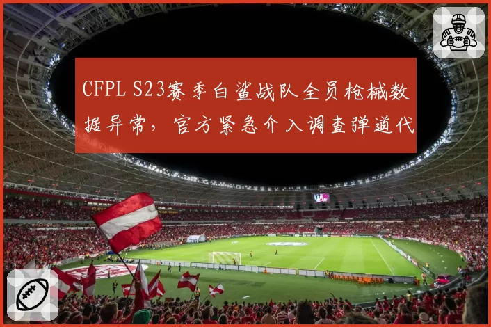 CFPL S23赛季白鲨战队全员枪械数据异常，官方紧急介入调查弹道代码