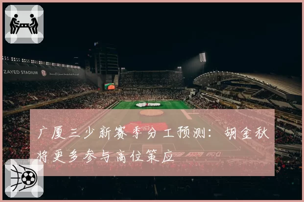 广厦三少新赛季分工预测:胡金秋将更多参与高位策应