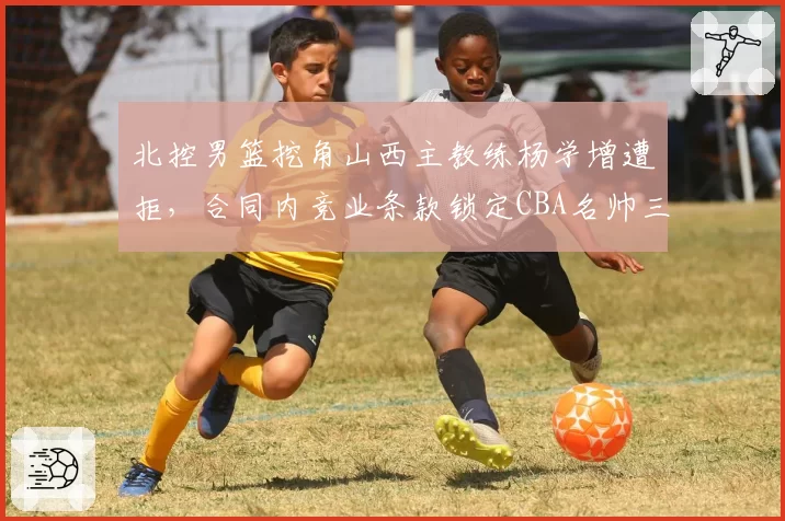 北控男篮挖角山西主教练杨学增遭拒,合同内竞业条款锁定CBA名帅三年