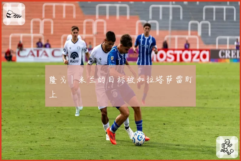 隆戈丨米兰的目标被加拉塔萨雷盯上