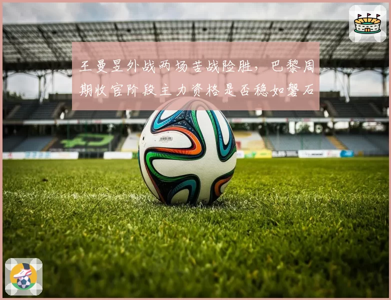 王曼昱外战两场苦战险胜，巴黎周期收官阶段主力资格是否稳如磐石？