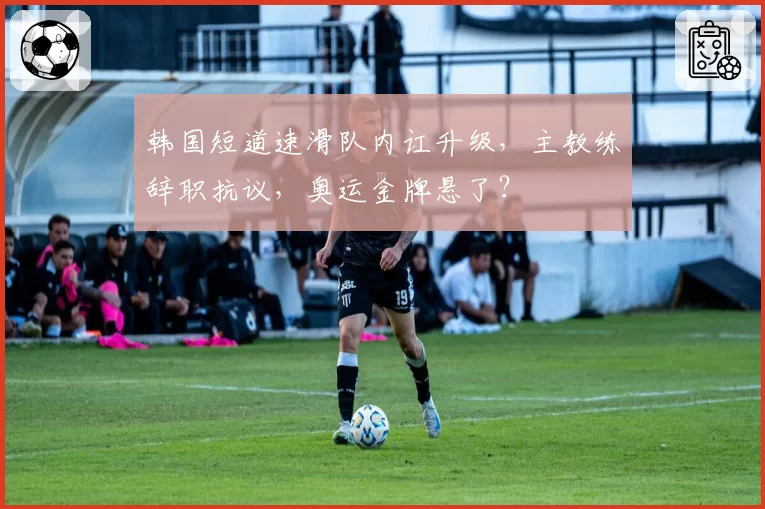 韩国短道速滑队内讧升级，主教练辞职抗议，奥运金牌悬了？