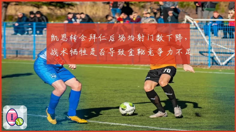 凯恩转会拜仁后场均射门数下降，战术牺牲是否导致金靴竞争力不足？