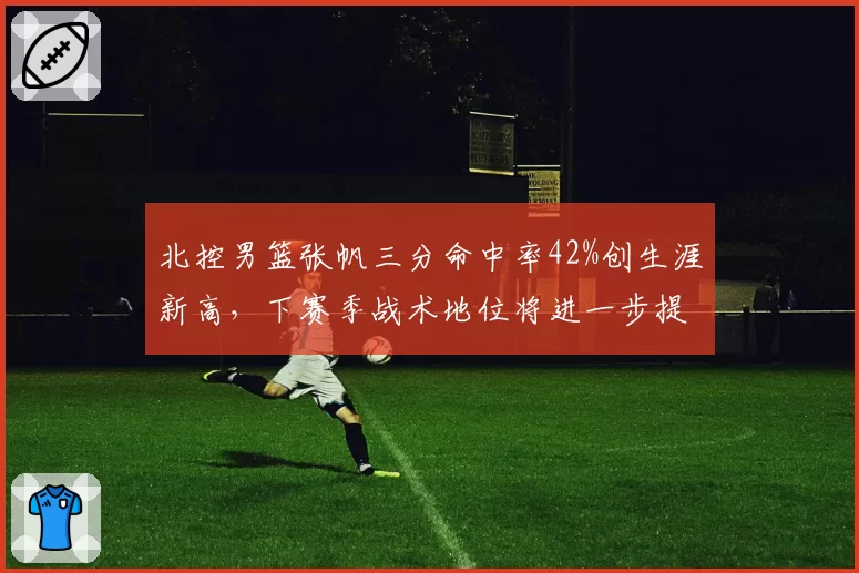 北控男篮张帆三分命中率42%创生涯新高,下赛季战术地位将进一步提升