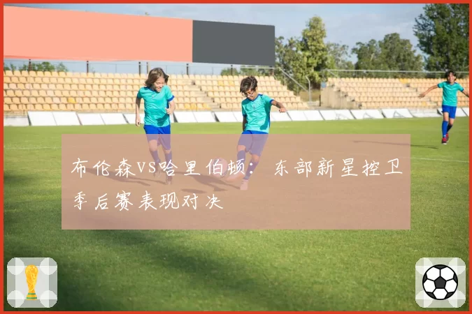 布伦森vs哈里伯顿：东部新星控卫季后赛表现对决