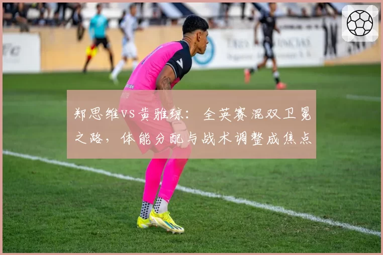 郑思维vs黄雅琼：全英赛混双卫冕之路，体能分配与战术调整成焦点