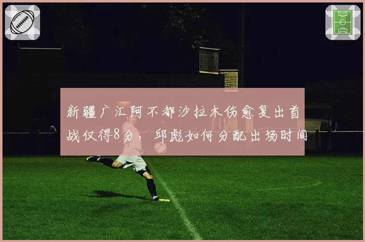 新疆广汇阿不都沙拉木伤愈复出首战仅得8分，邱彪如何分配出场时间？