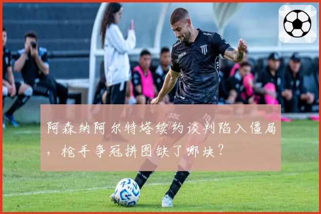 阿森纳阿尔特塔续约谈判陷入僵局，枪手争冠拼图缺了哪块？