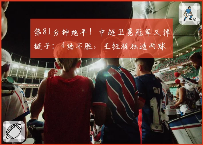 第81分钟绝平!中超卫冕冠军又掉链子:4场不胜,王钰栋独造两球