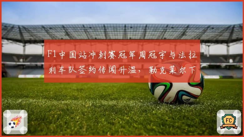 F1中国站冲刺赛冠军周冠宇与法拉利车队签约传闻升温，勒克莱尔下赛季席位仍有变数？