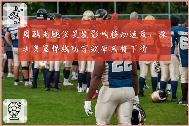 周鹏老腿伤复发影响移动速度，深圳男篮锋线防守效率或将下滑