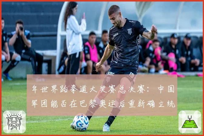 年世界跆拳道大奖赛总决赛：中国军团能否在巴黎奥运后重新确立统治地位？