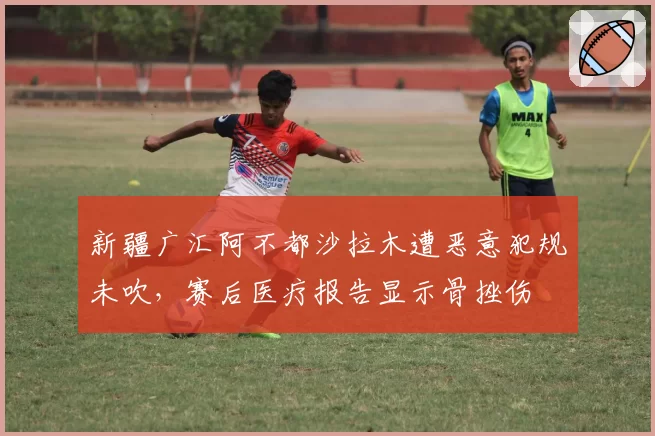 新疆广汇阿不都沙拉木遭恶意犯规未吹，赛后医疗报告显示骨挫伤