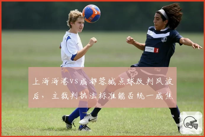 上海海港vs成都蓉城点球改判风波后，主裁判执法标准能否统一成焦点