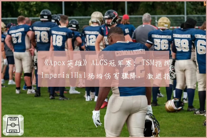 《Apex英雄》ALGS冠军赛:TSM指挥ImperialHal场均伤害骤降,激进指挥风格遇阻?