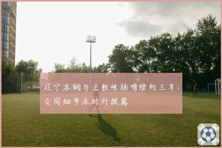 辽宁本钢与主教练杨鸣续约三年，合同细节未对外披露