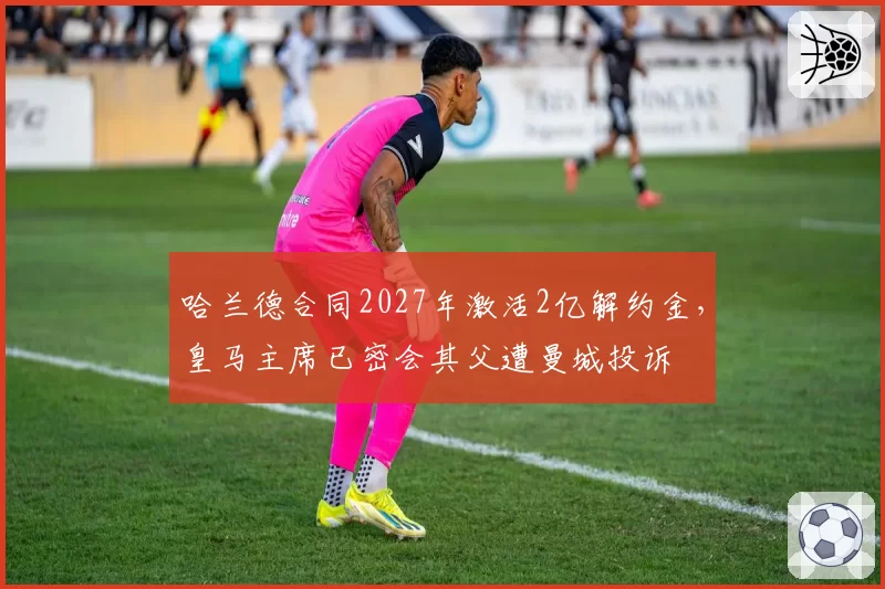 哈兰德合同2027年激活2亿解约金，皇马主席已密会其父遭曼城投诉