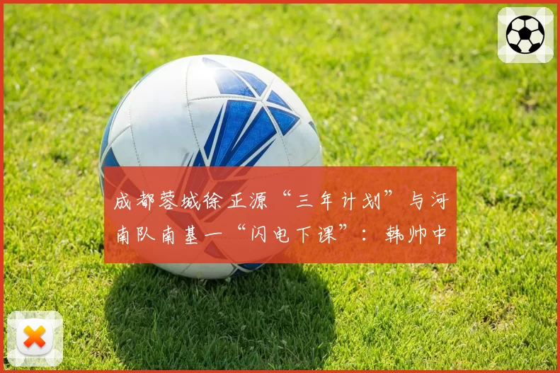 成都蓉城徐正源“三年计划”与河南队南基一“闪电下课”：韩帅中超生存现状分析