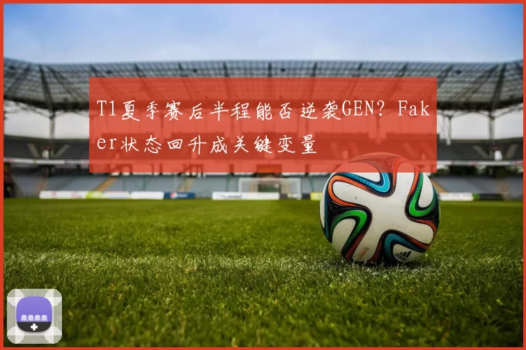 T1夏季赛后半程能否逆袭GEN？Faker状态回升成关键变量