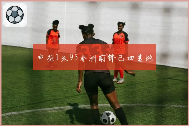 申花1米95非洲前锋已回基地