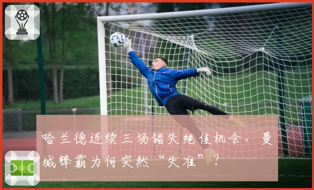 哈兰德连续三场错失绝佳机会，曼城锋霸为何突然“失准”？