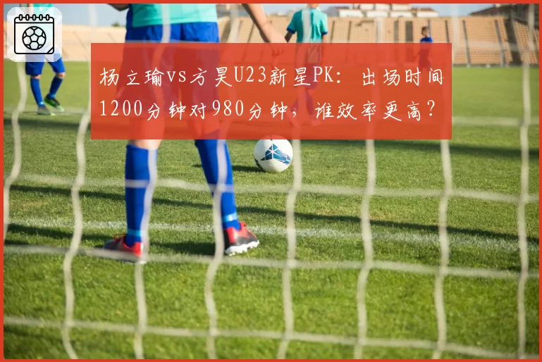 杨立瑜vs方昊U23新星PK:出场时间1200分钟对980分钟,谁效率更高?