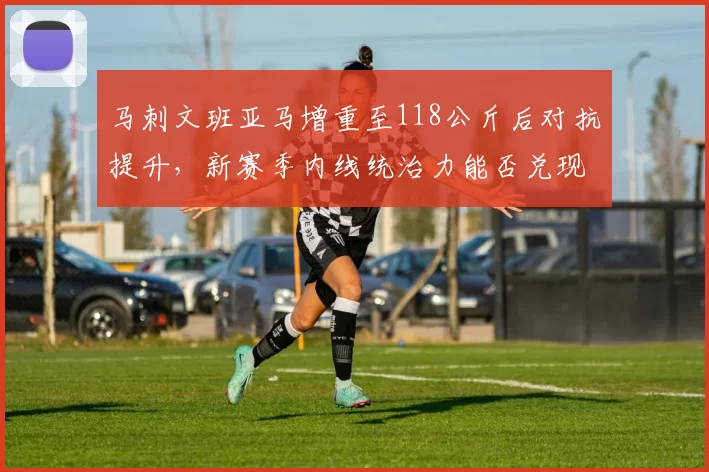 马刺文班亚马增重至118公斤后对抗提升，新赛季内线统治力能否兑现？