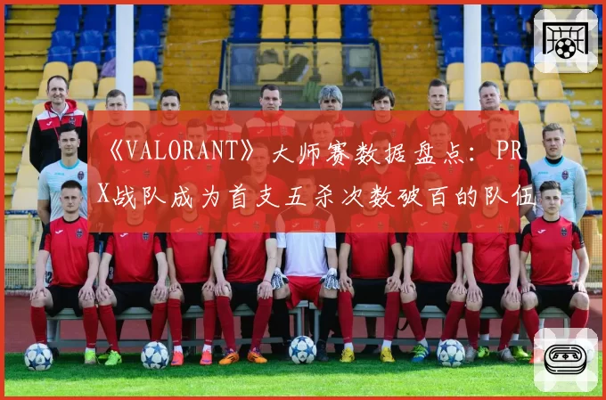 《VALORANT》大师赛数据盘点：PRX战队成为首支五杀次数破百的队伍