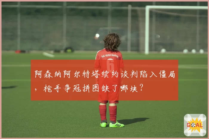 阿森纳阿尔特塔续约谈判陷入僵局，枪手争冠拼图缺了哪块？