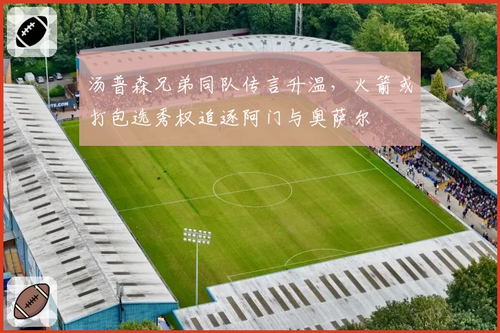 汤普森兄弟同队传言升温，火箭或打包选秀权追逐阿门与奥萨尔