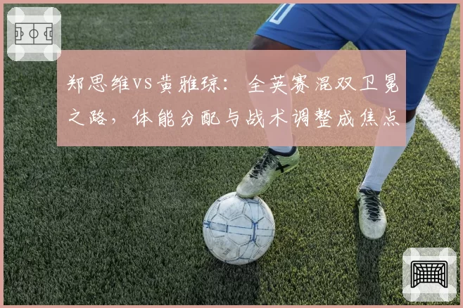 郑思维vs黄雅琼：全英赛混双卫冕之路，体能分配与战术调整成焦点