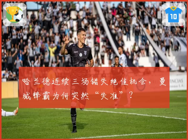 哈兰德连续三场错失绝佳机会，曼城锋霸为何突然“失准”？