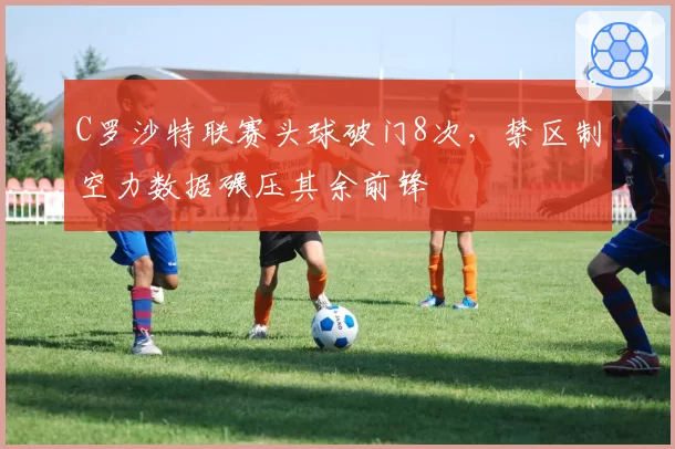 C罗沙特联赛头球破门8次，禁区制空力数据碾压其余前锋