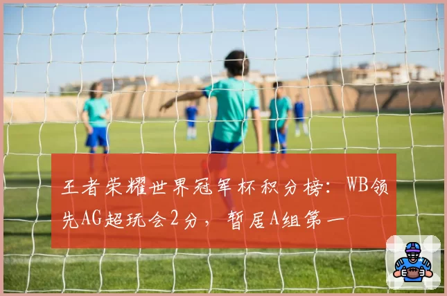 王者荣耀世界冠军杯积分榜:WB领先AG超玩会2分,暂居A组第一