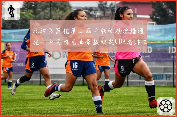 北控男篮挖角山西主教练杨学增遭拒,合同内竞业条款锁定CBA名帅三年
