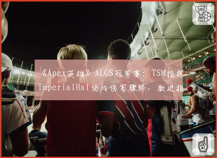 《Apex英雄》ALGS冠军赛:TSM指挥ImperialHal场均伤害骤降,激进指挥风格遇阻?