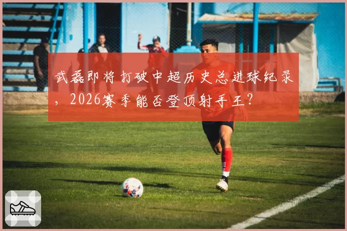 武磊即将打破中超历史总进球纪录,2026赛季能否登顶射手王?