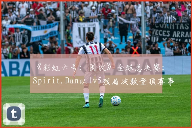 《彩虹六号：围攻》全球总决赛：Spirit.Dan以1v5残局次数登顶赛事榜单