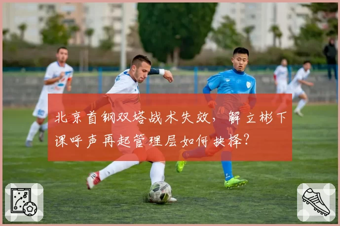 北京首钢双塔战术失效，解立彬下课呼声再起管理层如何抉择？